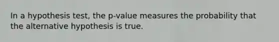 In a hypothesis​ test, the​ p-value measures the probability that the alternative hypothesis is true.