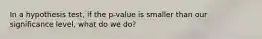 In a hypothesis test, if the p-value is smaller than our significance level, what do we do?