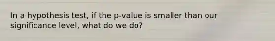 In a hypothesis test, if the p-value is smaller than our significance level, what do we do?