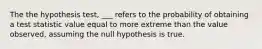 The the hypothesis test, ___ refers to the probability of obtaining a test statistic value equal to more extreme than the value observed, assuming the null hypothesis is true.