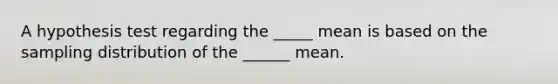 A hypothesis test regarding the _____ mean is based on the sampling distribution of the ______ mean.