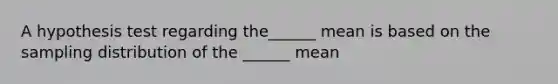 A hypothesis test regarding the______ mean is based on the sampling distribution of the ______ mean