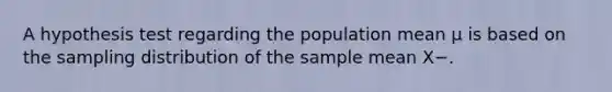 A hypothesis test regarding the population mean µ is based on the sampling distribution of the sample mean X−.