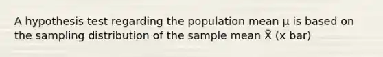 A hypothesis test regarding the population mean µ is based on the sampling distribution of the sample mean X̄ (x bar)