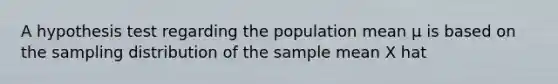 A hypothesis test regarding the population mean µ is based on the sampling distribution of the sample mean X hat