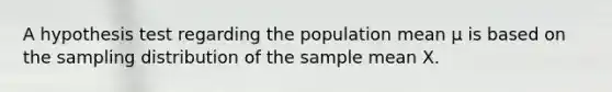 A hypothesis test regarding the population mean µ is based on the sampling distribution of the sample mean X.