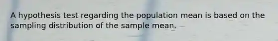 A hypothesis test regarding the population mean is based on the sampling distribution of the sample mean.