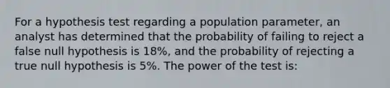 For a hypothesis test regarding a population parameter, an analyst has determined that the probability of failing to reject a false null hypothesis is 18%, and the probability of rejecting a true null hypothesis is 5%. The power of the test is: