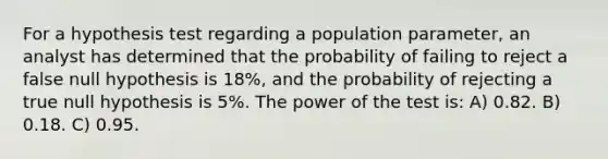 For a hypothesis test regarding a population parameter, an analyst has determined that the probability of failing to reject a false null hypothesis is 18%, and the probability of rejecting a true null hypothesis is 5%. The power of the test is: A) 0.82. B) 0.18. C) 0.95.