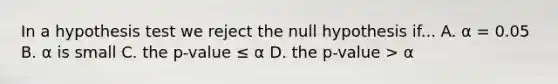 In a hypothesis test we reject the null hypothesis if... A. α = 0.05 B. α is small C. the p-value ≤ α D. the p-value > α