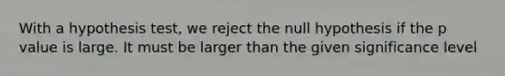 With a hypothesis test, we reject the null hypothesis if the p value is large. It must be larger than the given significance level