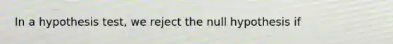 In a hypothesis test, we reject the null hypothesis if