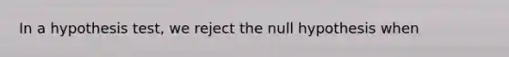 In a hypothesis test, we reject the null hypothesis when