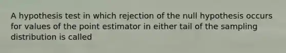 A hypothesis test in which rejection of the null hypothesis occurs for values of the point estimator in either tail of the sampling distribution is called