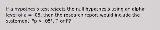 If a hypothesis test rejects the null hypothesis using an alpha level of a = .05, then the research report would include the statement, "p > .05". T or F?