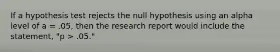 If a hypothesis test rejects the null hypothesis using an alpha level of a = .05, then the research report would include the statement, "p > .05."