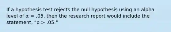 If a hypothesis test rejects the null hypothesis using an alpha level of α = .05, then the research report would include the statement, "p > .05."