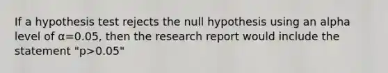 If a hypothesis test rejects the null hypothesis using an alpha level of α=0.05, then the research report would include the statement "p>0.05"