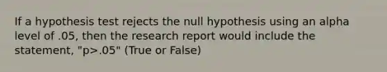 If a hypothesis test rejects the null hypothesis using an alpha level of .05, then the research report would include the statement, "p>.05" (True or False)