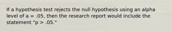 If a hypothesis test rejects the null hypothesis using an alpha level of a = .05, then the research report would include the statement "p > .05."