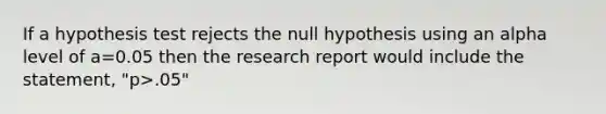 If a hypothesis test rejects the null hypothesis using an alpha level of a=0.05 then the research report would include the statement, "p>.05"