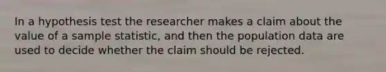 In a hypothesis test the researcher makes a claim about the value of a sample statistic, and then the population data are used to decide whether the claim should be rejected.