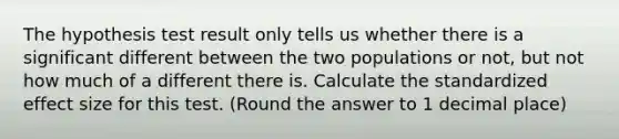 The hypothesis test result only tells us whether there is a significant different between the two populations or not, but not how much of a different there is. Calculate the standardized effect size for this test. (Round the answer to 1 decimal place)