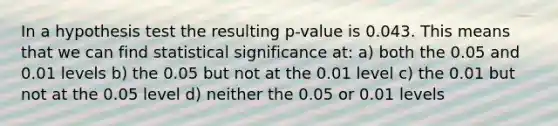 In a hypothesis test the resulting p-value is 0.043. This means that we can find statistical significance at: a) both the 0.05 and 0.01 levels b) the 0.05 but not at the 0.01 level c) the 0.01 but not at the 0.05 level d) neither the 0.05 or 0.01 levels