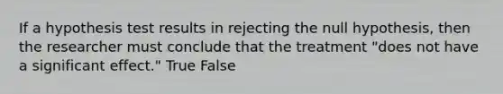 If a hypothesis test results in rejecting the null hypothesis, then the researcher must conclude that the treatment "does not have a significant effect." True False