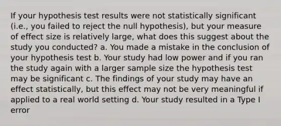 If your hypothesis test results were not statistically significant (i.e., you failed to reject the null hypothesis), but your measure of effect size is relatively large, what does this suggest about the study you conducted? a. You made a mistake in the conclusion of your hypothesis test b. Your study had low power and if you ran the study again with a larger sample size the hypothesis test may be significant c. The findings of your study may have an effect statistically, but this effect may not be very meaningful if applied to a real world setting d. Your study resulted in a Type I error