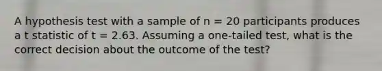 A hypothesis test with a sample of n = 20 participants produces a t statistic of t = 2.63. Assuming a one-tailed test, what is the correct decision about the outcome of the test?