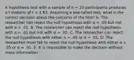 A hypothesis test with a sample of n = 20 participants produces a t statistic of t = 2.63. Assuming a one-tailed test, what is the correct decision about the outcome of the test? A. The researcher can reject the null hypothesis with α = .05 but not with α = .01. B. The researcher can reject the null hypothesis with α = .01 but not with α = .05. C. The researcher can reject the null hypothesis with either α = .05 or α = .01. D. The researcher must fail to reject the null hypothesis with either α = .05 or α = .01. E. It is impossible to make the decision without more information.