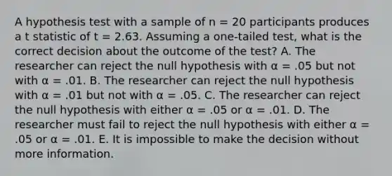 A hypothesis test with a sample of n = 20 participants produces a t statistic of t = 2.63. Assuming a one-tailed test, what is the correct decision about the outcome of the test? A. The researcher can reject the null hypothesis with α = .05 but not with α = .01. B. The researcher can reject the null hypothesis with α = .01 but not with α = .05. C. The researcher can reject the null hypothesis with either α = .05 or α = .01. D. The researcher must fail to reject the null hypothesis with either α = .05 or α = .01. E. It is impossible to make the decision without more information.