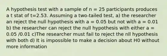 A hypothesis test with a sample of n = 25 participants produces a t stat of t=2.53. Assuming a two-tailed test, a) the researcher an reject the null hypothesis with a = 0.05 but not with a = 0.01 b) the researcher can reject the null hypothesis with either a = 0.05 /0.01 c)The researcher must fail to reject the nll hypothesis with both d) It is impossible to make a decision about H0 without more information