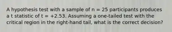 A hypothesis test with a sample of n = 25 participants produces a t statistic of t = +2.53. Assuming a one-tailed test with the critical region in the right-hand tail, what is the correct decision?