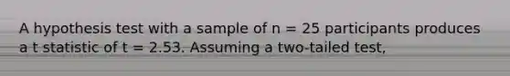 A hypothesis test with a sample of n = 25 participants produces a t statistic of t = 2.53. Assuming a two-tailed test,