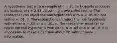 A hypothesis test with a sample of n = 25 participants produces a t statistic of t = 2.53. Assuming a two-tailed test, a. The researcher can reject the null hypothesis with α = .05 but not with α = .01. b. The researcher can reject the null hypothesis with either α = .05 or α = .01. c. The researcher must fail to reject the null hypothesis with either α = .05 or α = .01. d. It is impossible to make a decision about H0 without more information.