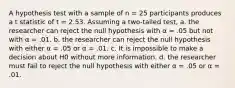 A hypothesis test with a sample of n = 25 participants produces a t statistic of t = 2.53. Assuming a two-tailed test, a. the researcher can reject the null hypothesis with α = .05 but not with α = .01. b. the researcher can reject the null hypothesis with either α = .05 or α = .01. c. It is impossible to make a decision about H0 without more information. d. the researcher must fail to reject the null hypothesis with either α = .05 or α = .01.