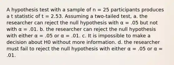 A hypothesis test with a sample of n = 25 participants produces a t statistic of t = 2.53. Assuming a two-tailed test, a. the researcher can reject the null hypothesis with α = .05 but not with α = .01. b. the researcher can reject the null hypothesis with either α = .05 or α = .01. c. It is impossible to make a decision about H0 without more information. d. the researcher must fail to reject the null hypothesis with either α = .05 or α = .01.