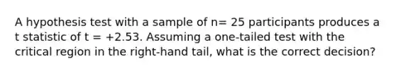 A hypothesis test with a sample of n= 25 participants produces a t statistic of t = +2.53. Assuming a one-tailed test with the critical region in the right-hand tail, what is the correct decision?