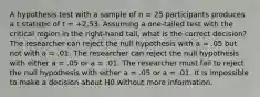 A hypothesis test with a sample of n = 25 participants produces a t statistic of t = +2.53. Assuming a one-tailed test with the critical region in the right-hand tail, what is the correct decision? The researcher can reject the null hypothesis with a = .05 but not with a = .01. The researcher can reject the null hypothesis with either a = .05 or a = .01. The researcher must fail to reject the null hypothesis with either a = .05 or a = .01. It is impossible to make a decision about H0 without more information.