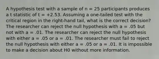 A hypothesis test with a sample of n = 25 participants produces a t statistic of t = +2.53. Assuming a one-tailed test with the critical region in the right-hand tail, what is the correct decision? The researcher can reject the null hypothesis with a = .05 but not with a = .01. The researcher can reject the null hypothesis with either a = .05 or a = .01. The researcher must fail to reject the null hypothesis with either a = .05 or a = .01. It is impossible to make a decision about H0 without more information.