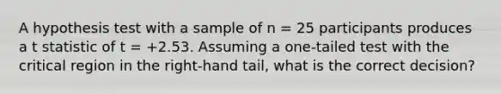 A hypothesis test with a sample of n = 25 participants produces a t statistic of t = +2.53. Assuming a one-tailed test with the critical region in the right-hand tail, what is the correct decision?​