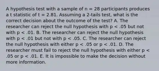 A hypothesis test with a sample of n = 28 participants produces a t statistic of t = 2.81. Assuming a 2-tails test, what is the correct decision about the outcome of the test? A. The researcher can reject the null hypothesis with p < .05 but not with p < .01. B. The researcher can reject the null hypothesis with p < .01 but not with p < .05. C. The researcher can reject the null hypothesis with either p < .05 or p < .01. D. The researcher must fail to reject the null hypothesis with either p < .05 or p < .01. E. It is impossible to make the decision without more information.