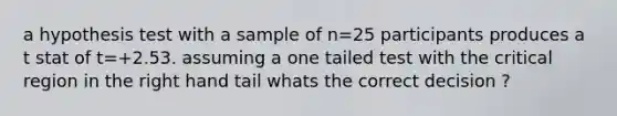 a hypothesis test with a sample of n=25 participants produces a t stat of t=+2.53. assuming a one tailed test with the critical region in the right hand tail whats the correct decision ?