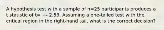 A hypothesis test with a sample of n=25 participants produces a t statistic of t= +- 2.53. Assuming a one-tailed test with the critical region in the right-hand tail, what is the correct decision?