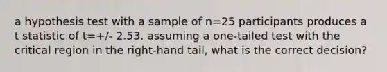 a hypothesis test with a sample of n=25 participants produces a t statistic of t=+/- 2.53. assuming a one-tailed test with the critical region in the right-hand tail, what is the correct decision?