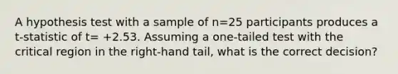 A hypothesis test with a sample of n=25 participants produces a t-statistic of t= +2.53. Assuming a one-tailed test with the critical region in the right-hand tail, what is the correct decision?