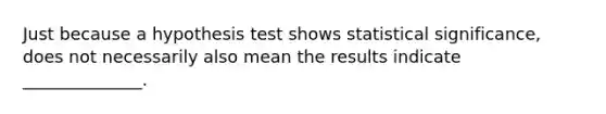 Just because a hypothesis test shows statistical significance, does not necessarily also mean the results indicate ______________.