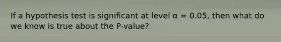 If a hypothesis test is significant at level α = 0.05, then what do we know is true about the P-value?